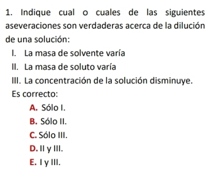 Indique cual o cuales de las siguientes
aseveraciones son verdaderas acerca de la dilución
de una solución:
I. La masa de solvente varía
II. La masa de soluto varía
III. La concentración de la solución disminuye.
Es correcto:
A. Sólo I.
B. Sólo II.
C. Sólo III.
D.IγII.
E. IγIII.