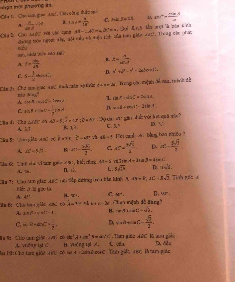 chọn một phương án.
Câu 1: Cho tam giác ABC . Tìm công thức sai:
A.  a/sin A =2R B. sin A= a/2R . C. bsin B=2R. D. sin C= csin A/a .
Câu 2: Cho △ ABC với các cạnh AB=c,AC=b,BC=a. Gọi R,r,S lần lượt là bán kính
đường tròn ngoại tiếp, nội tiếp và diện tích của tam giác ABC . Trong các phát
biểu
sau, phát biểu nào sai?
B.
A. S= abc/4R . R= a/sin A .
C. S= 1/2 absin C.
D. a^2+b^2-c^2=2abcos C.
Câu 3: Cho tam giác ABC thoả mãn hệ thức b+c=2a. Trong các mệnh đề sau, mệnh đề
nào đúng?
A. cos B+cos C=2cos A.
B. sin B+sin C=2sin A.
C. sin B+sin C= 1/2 sin A.
D. sin B+cos C=2sin A.
Câu 4: Cho △ ABC có AB=5;widehat A=40°;widehat B=60°. Độ dài BC gần nhất với kết quả nào?
A. 3, 7 . B. 3,3 .
C. 3,5 . D. 3,1 .
Câu 5: Tam giác ABC có hat B=30°,hat C=45° và AB=5. Hỏi cạnh AC bằng bao nhiêu ?
A. AC=5sqrt(2). B. AC= 5sqrt(6)/2 . C. AC= 5sqrt(2)/2 . D. AC= 5sqrt(3)/2 .
Cầu 6: Tính chu vi tam giác ABC , biết rằng AB=6 và 2sin A=3sin B=4sin C.
A. 26 . B. 13 . C. 5sqrt(26). D. 10sqrt(6).
Câu 7: Cho tam giác ABC nội tiếp đường tròn bán kính R, AB=R,AC=Rsqrt(3) Tính góc 
biết B là góc tù.
A. 45°. 30°. 60°. D. 90°.
B.
C.
Câu 8: Cho tam giác ABC có hat A=30° và b+c=2a. Chọn mệnh đề đúng?
A. sin B+sin C=1.
B. sin B+sin C=sqrt(3).
C. sin B+sin C= 1/2 .
D. sin B+sin C= sqrt(3)/2 .
âu 9: Cho tam giác ABC có sin^2A+sin^2B=sin^2C. Tam giác ABC là tam giác
A. vuông tại C . B. vuông tại A . C. cân.
D. đều.
Âu 10: Cho tam giác ABC có sin A=2sin B.cos C. Tam giác ABC là tam giác