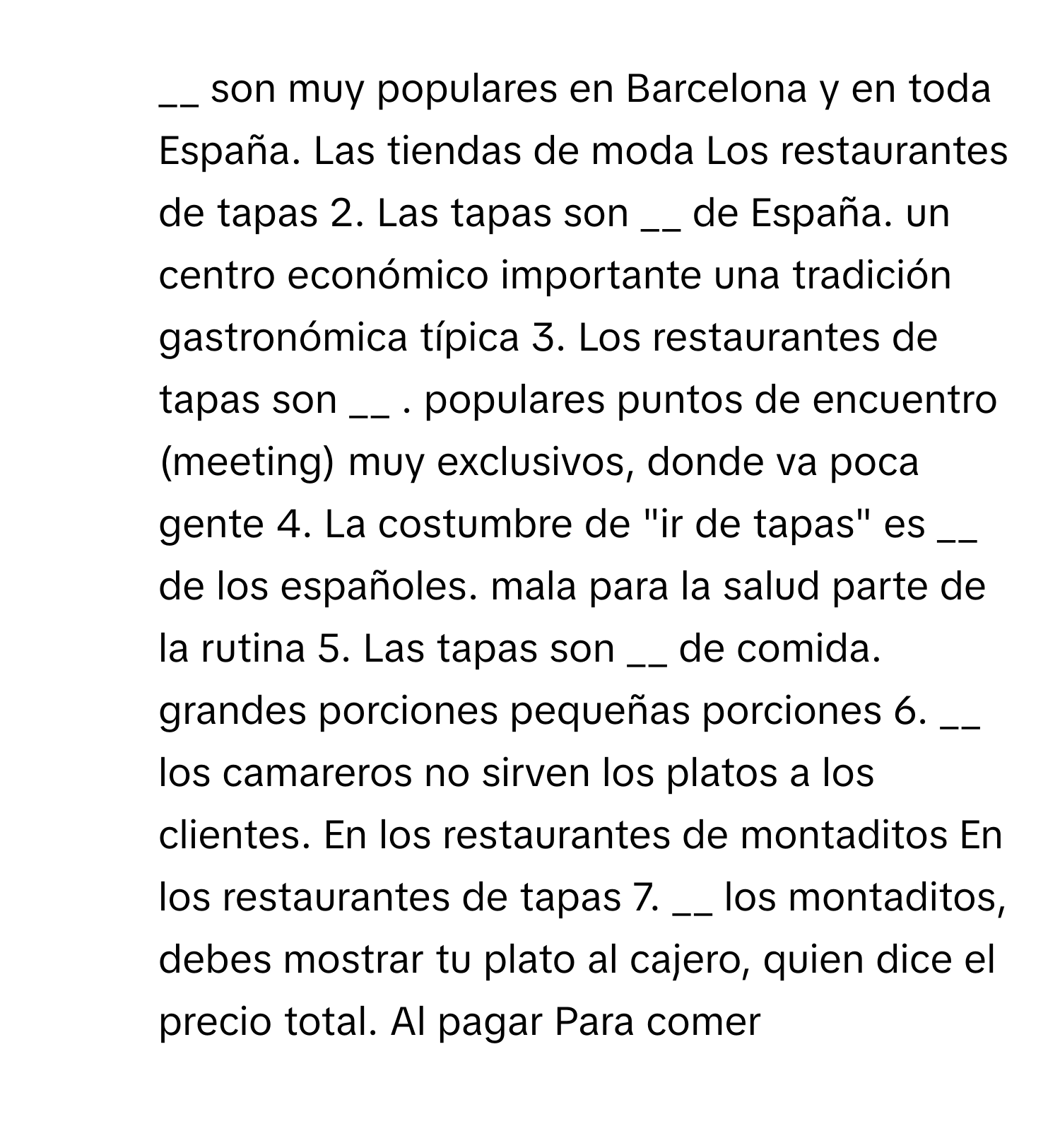 son muy populares en Barcelona y en toda España. Las tiendas de moda Los restaurantes de tapas 2. Las tapas son __ de España. un centro económico importante una tradición gastronómica típica 3. Los restaurantes de tapas son __ . populares puntos de encuentro (meeting) muy exclusivos, donde va poca gente 4. La costumbre de "ir de tapas" es __ de los españoles. mala para la salud parte de la rutina 5. Las tapas son __ de comida. grandes porciones pequeñas porciones 6. __ los camareros no sirven los platos a los clientes. En los restaurantes de montaditos En los restaurantes de tapas 7. __ los montaditos, debes mostrar tu plato al cajero, quien dice el precio total. Al pagar Para comer