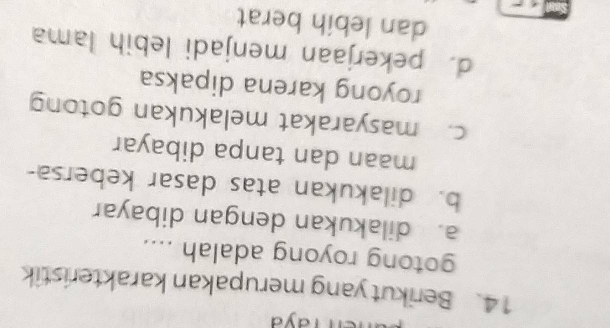 rayd
14. Berikut yang merupakan karakteristik
gotong royong adalah ....
a. dilakukan dengan dibayar
b. dilakukan atas dasar kebersa-
maan dan tanpa dibayar
c. masyarakat melakukan gotong
royong karena dipaksa
d. pekerjaan menjadi lebih lama
dan lebih berat