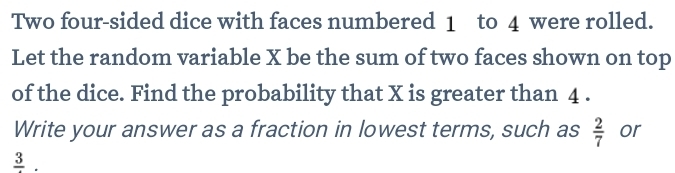 Two four-sided dice with faces numbered 1 to 4 were rolled. 
Let the random variable X be the sum of two faces shown on top 
of the dice. Find the probability that X is greater than 4. 
Write your answer as a fraction in lowest terms, such as  2/7  or
frac 3.