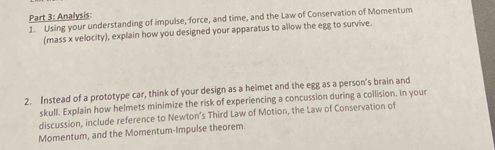 Analysis: 
1. Using your understanding of impulse, force, and time, and the Law of Conservation of Momentum 
(mass x velocity), explain how you designed your apparatus to allow the egg to survive. 
2. Instead of a prototype car, think of your design as a heimet and the egg as a person’s brain and 
skull. Explain how helmets minimize the risk of experiencing a concussion during a collision. In your 
discussion, include reference to Newton’s Third Law of Motion, the Law of Conservation of 
Momentum, and the Momentum-Impulse theorem.