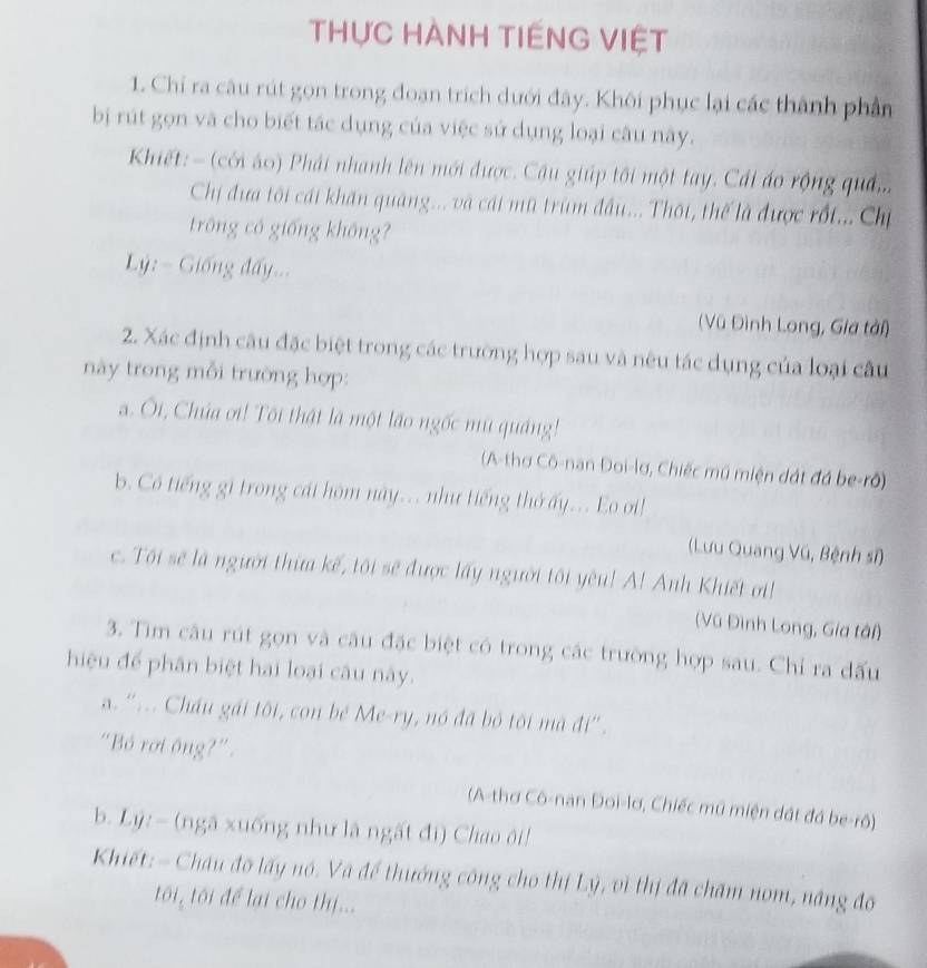 THực HÀNH TIếNG VIỆt
1. Chỉ ra câu rút gọn trong đoạn trích dưới đây. Khôi phục lại các thành phần
bị rút gọn và cho biết tác dụng của việc sử dụng loại câu này.
Khiết: - (cới áo) Phải nhanh lên mới được. Cậu giúp tôi một tay. Cái áo rộng quả...
Chị đưa tôi cái khăn quảng... và cái mũ trùm đầu... Thội, thế là được rốt... Chị
trông có giống không?
Lý : =  Giống đấy...
(Vũ Đình Long, Gia tài)
2. Xác định câu đặc biệt trong các trường hợp sau và nêu tác dụng của loại câu
này trong mỗi trường hợp:
a. Ôi, Chúa ơi! Tôi thật là một lão ngốc mù quảng!
(A-thơ Cô-nan Đoi-lơ, Chiếc mũ miện dát đá be-rõ)
b. Có tiếng gi trong cát hôm này.. như tiếng thở ấy.. Eo oi!
(Lưu Quang Vũ, Bệnh sĩ)
c. Tôi sẽ là người thừa kế, tôi sẽ được lấy người tôi yêu! A! Anh Khiết ơi!
(Vũ Đình Long, Gia tâi)
3. Tìm câu rút gọn và câu đặc biệt có trong các trường hợp sau. Chỉ ra đấu
hiệu để phân biệt hai loại câu này.
a. '.. Cháu gái tôi, con bé Me-ry, nó đã bỏ tôi mã đi''.
"Bỏ rơi ông?".
(A-thơ Cô-nan Đoi-lơ, Chiếc mũ miện đát đá be-rô)
b. Lý: - (ngã xuống như là ngất đi) Chao ôi!
Khiết: - Châu đô lấy nó. Và để thướng công cho thị Lý, vì thị đã chăm nom, năng đo
tôi, tôi để lại cho thị...