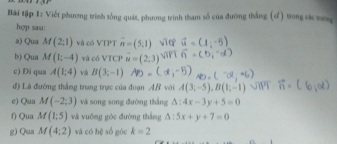 Bài tập 1: Viết phương trình tổng quát, phương trình tham số của đường thắng (đ) trong các trường 
hợp sau: 
a) Qua M(2;1) và có VTPT vector n=(5;1)
b) Qua M(1;-4) và có VTCP vector u=(2;3)
c) Đi qua A(1;4) và B(3;-1)
d) Là đường thẳng trung trực của đoạn AB với A(3;-5), B(1;-1)
e) Qua M(-2;3) và song song đường thẳng △ :4x-3y+5=0
f) Qua M(1;5) và vuông góc đường thẳng △ : :5x+y+7=0
g) Qua M(4;2) và có hệ số góc k=2