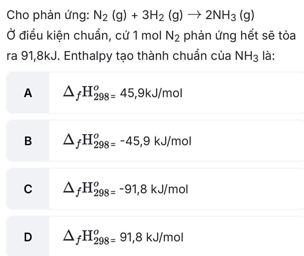 Cho phản ứng: N_2(g)+3H_2(g)to 2NH_3(g)
Ở điều kiện chuẩn, cứ 1 mol N_2 phản ứng hết sẽ tỏa
ra 91,8kJ. Enthalpy tạo thành chuẩn của NH_3 là:
A △ _fH_(298)^o=45, 9kJ/mol
B △ _fH_(298)^o=-45, 9kJ/mol
C △ _fH_(298)^o=-91, 8kJ/mol
D △ _fH_(298)^o=91,8kJ/mol