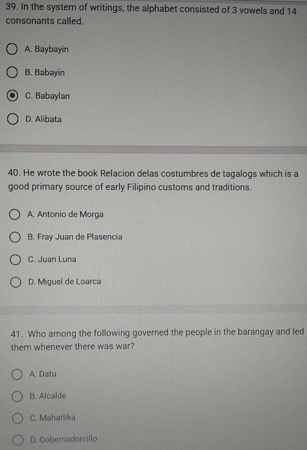 In the system of writings, the alphabet consisted of 3 vowels and 14
consonants called.
A. Baybayin
B. Babayin
C. Babaylan
D. Alibata
40. He wrote the book Relacion delas costumbres de tagalogs which is a
good primary source of early Filipino customs and traditions.
A. Antonio de Morga
B. Fray Juan de Plasencia
C. Juan Luna
D. Miguel de Loarca
41. Who among the following governed the people in the barangay and led
them whenever there was war?
A. Datu
B. Alcalde
C. Maharlika
D. Gobernadorcillo