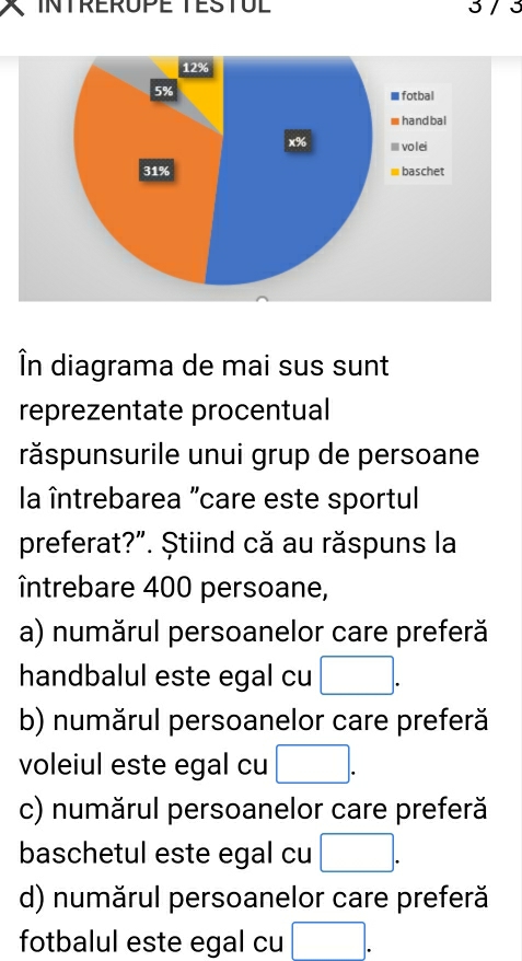 INTRERUPE TESTUL 3/ 3
12%
5%
I fotbal
handbal
x% volei
31% baschet
În diagrama de mai sus sunt
reprezentate procentual
răspunsurile unui grup de persoane
la întrebarea "care este sportul
preferat?”. Știind că au răspuns la
întrebare 400 persoane,
a) numărul persoanelor care preferă
handbalul este egal cu □.
b) numărul persoanelor care preferă
voleiul este egal cu □.
c) numărul persoanelor care preferă
baschetul este egal cu □.
d) numărul persoanelor care preferă
fotbalul este egal cu □.