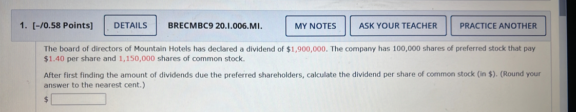 DETAILS BRECMBC9 20.1.006.MI. MY NOTES ASK YOUR TEACHER PRACTICE ANOTHER 
The board of directors of Mountain Hotels has declared a dividend of $1,900,000. The company has 100,000 shares of preferred stock that pay
$1.40 per share and 1,150,000 shares of common stock. 
After first finding the amount of dividends due the preferred shareholders, calculate the dividend per share of common stock (in $). (Round your 
answer to the nearest cent.) 
S