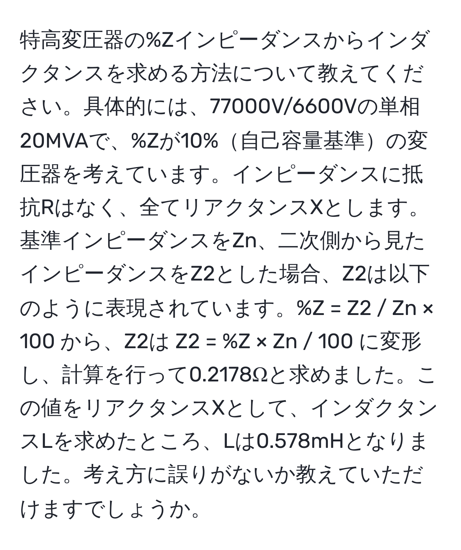 特高変圧器の%Zインピーダンスからインダクタンスを求める方法について教えてください。具体的には、77000V/6600Vの単相20MVAで、%Zが10%自己容量基準の変圧器を考えています。インピーダンスに抵抗Rはなく、全てリアクタンスXとします。基準インピーダンスをZn、二次側から見たインピーダンスをZ2とした場合、Z2は以下のように表現されています。%Z = Z2 / Zn × 100 から、Z2は Z2 = %Z × Zn / 100 に変形し、計算を行って0.2178Ωと求めました。この値をリアクタンスXとして、インダクタンスLを求めたところ、Lは0.578mHとなりました。考え方に誤りがないか教えていただけますでしょうか。