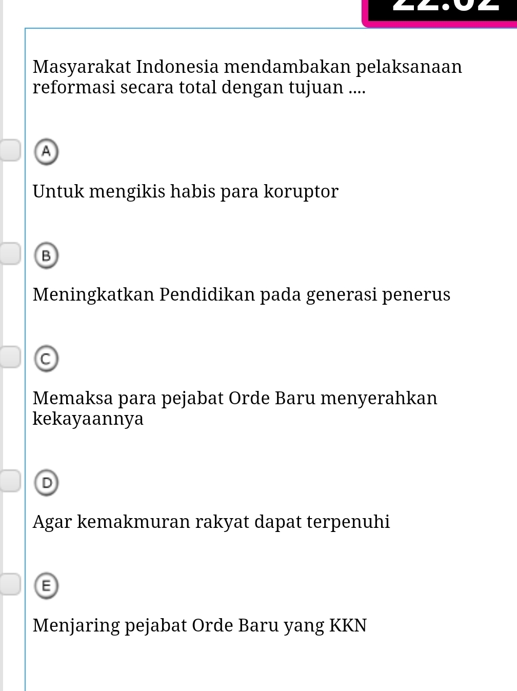 Masyarakat Indonesia mendambakan pelaksanaan
reformasi secara total dengan tujuan ....
A
Untuk mengikis habis para koruptor
B
Meningkatkan Pendidikan pada generasi penerus
C
Memaksa para pejabat Orde Baru menyerahkan
kekayaannya
D
Agar kemakmuran rakyat dapat terpenuhi
Menjaring pejabat Orde Baru yang KKN