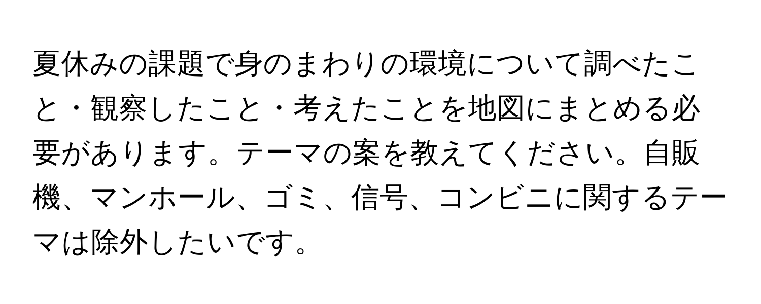 夏休みの課題で身のまわりの環境について調べたこと・観察したこと・考えたことを地図にまとめる必要があります。テーマの案を教えてください。自販機、マンホール、ゴミ、信号、コンビニに関するテーマは除外したいです。