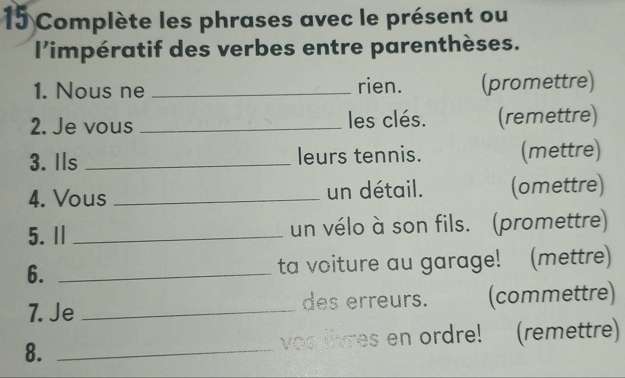 Complète les phrases avec le présent ou 
l'impératif des verbes entre parenthèses. 
1. Nous ne _rien. (promettre) 
les clés. 
2. Je vous _(remettre) 
3. Ils _leurs tennis. (mettre) 
4. Vous _un détail. (omettre) 
5. Ⅱ _un vélo à son fils. (promettre) 
6. _ta voiture au garage! (mettre) 
7. Je _(commettre) 
des erreurs. 
8._ 
vos livres en ordre! (remettre)