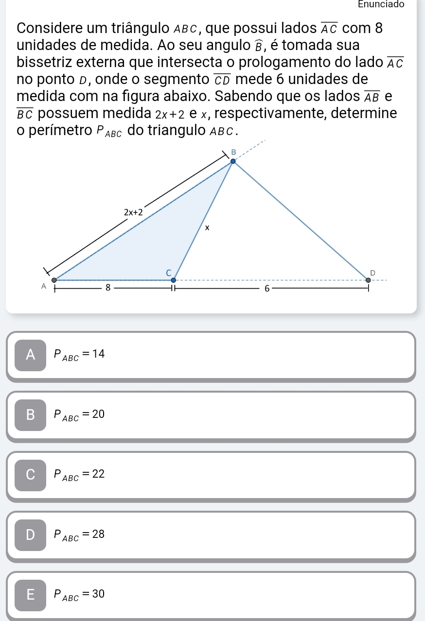 Enunciado
Considere um triângulo ABC, que possui lados overline AC com 8
unidades de medida. Ao seu angulo widehat B , é tomada sua
bissetriz externa que intersecta o prologamento do lado overline AC
no ponto D, onde o segmento overline CD mede 6 unidades de
medida com na figura abaixo. Sabendo que os lados overline AB e
overline BC possuem medida 2x+2 e x, respectivamente, determine
A P_ABC=14
B P_ABC=20
C P_ABC=22
D P_ABC=28
E P_ABC=30