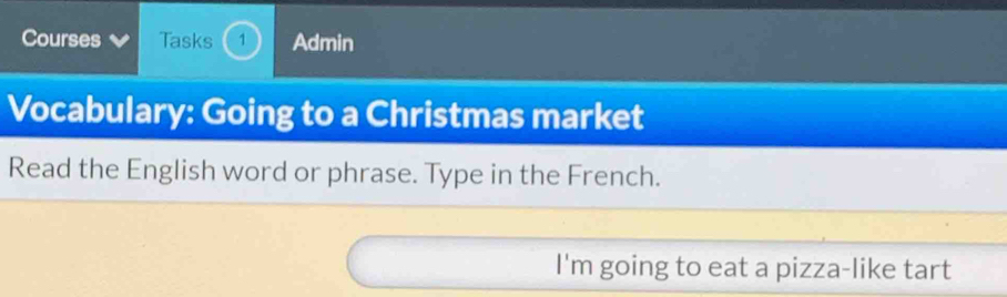 Courses Tasks 1 Admin 
Vocabulary: Going to a Christmas market 
Read the English word or phrase. Type in the French. 
I'm going to eat a pizza-like tart