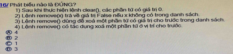 16/ Phát biểu nào là ĐÚNG?
1) Sau khi thực hiện lệnh clear(), các phần tử có giá trị 0.
2) Lệnh remove(x) trả về giá trị False nếu x không có trong danh sách.
3) Lệnh remove() dùng để xoá một phần từ có giá trị cho trước trong danh sách.
4) Lệnh remove() có tác dụng xoá một phần tử ở vị trí cho trước.
Ⓐ 4
Ⓑ 2
© 1
Ⓓ3