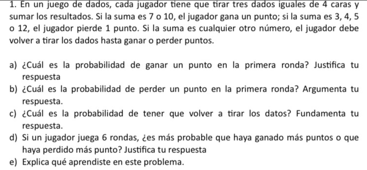 En un juego de dados, cada jugador tiene que tirar tres dados iguales de 4 caras y 
sumar los resultados. Si la suma es 7 o 10, el jugador gana un punto; si la suma es 3, 4, 5
o 12, el jugador pierde 1 punto. Si la suma es cualquier otro número, el jugador debe 
volver a tirar los dados hasta ganar o perder puntos. 
a) ¿Cuál es la probabilidad de ganar un punto en la primera ronda? Justifica tu 
respuesta 
b) ¿Cuál es la probabilidad de perder un punto en la primera ronda? Argumenta tu 
respuesta. 
c) ¿Cuál es la probabilidad de tener que volver a tirar los datos? Fundamenta tu 
respuesta. 
d) Si un jugador juega 6 rondas, ¿es más probable que haya ganado más puntos o que 
haya perdido más punto? Justifica tu respuesta 
e) Explica qué aprendiste en este problema.