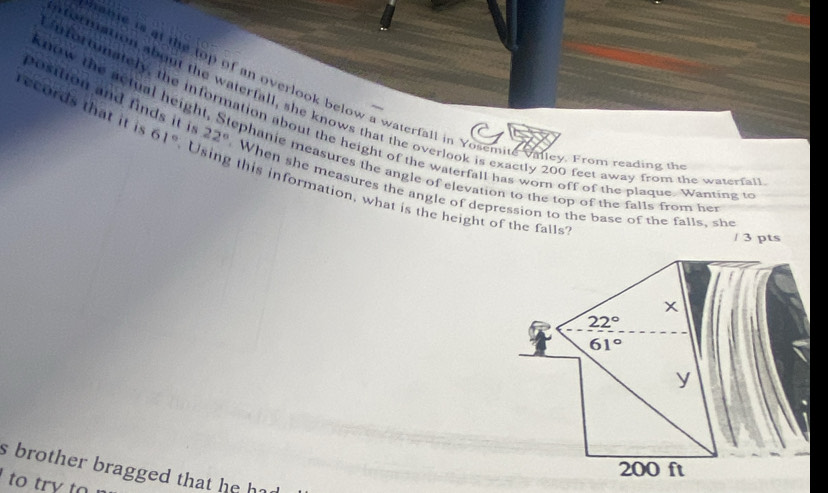 know the actual heig 
hable is at the top of an overlook below a waterfall in Yosemite valley. From reading u 
notmation about the waterfall, she knows that the overlook is exactly 200 feet away from the waterfa 
nfortunately, the information about the height of the waterfall has worn off of the plaque. Wanting 
position and finds it i 22° When she measures the angle of depression to the base of the falls, she 
records that it is 61° Using this information, what is the height of the falls 
phanie measures the angle of elevation to the top of the falls from her 
/ 3 pts
x
22°
61°
y
200 ft
s brother bragged that he h 
to try to