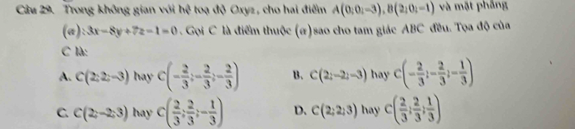 Trong không gian với hhat ? toạ độ Oxyz, cho hai điểm A(0;0;-3), B(2;0;-1) và mặt phẳng
(a) 3x-8y+7z-1=0 Gọi C là điểm thuộc (#)sao cho tam giác ABC đều. Tọa độ của
C là:
A. C(2;2;-3) hay C(- 2/3 ;- 2/3 ;- 2/3 ) B. C(2;-2;-3) hay C(- 2/3 ;- 2/3 ;- 1/3 )
C C(2;-2;3) hay C( 2/3 ; 2/3 ;- 1/3 ) D. C(2;2;3) hay c( 2/3 ; 2/3 ; 1/3 )