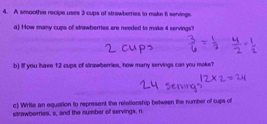 A smoothie recipe uses 3 cups of strawberries to make 6 servings. 
a) How many cups of strawberries are needed to make 4 servings? 
b) If you have 12 cups of strawberries, how many servings can you make? 
c) Write an equation to represent the relationship between the number of cups of 
strawberries, s, and the number of servings, n