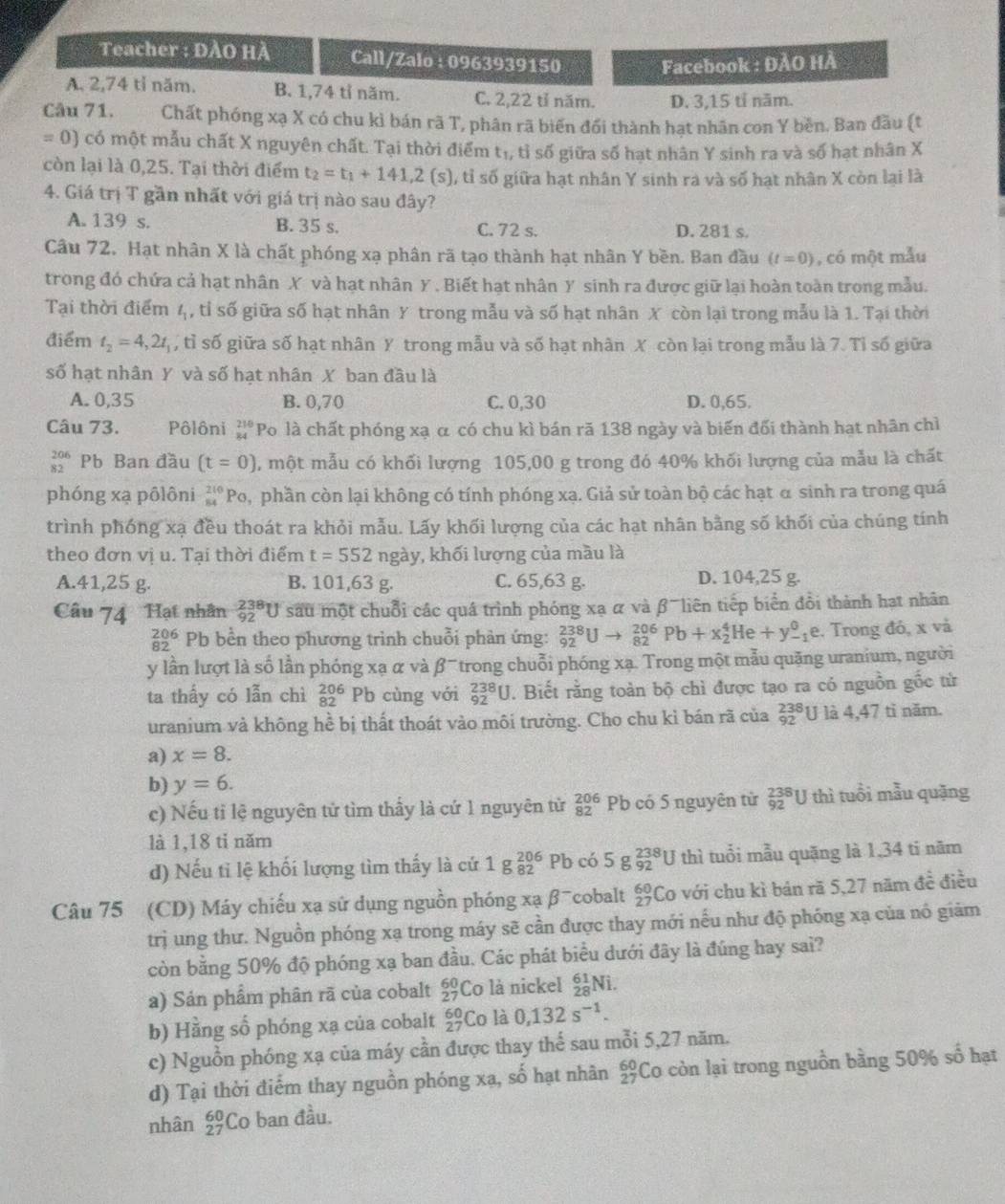 Teacher : DÀO HÀ Call/Zalo : 0963939150
Facebook : ĐẢO HÀ
A. 2,74 tỉ năm. B. 1,74 tỉ năm. C. 2,22 tỉ năm. D. 3,15 tỉ năm.
Câu 71. Chất phóng xạ X có chu kì bán rã T, phân rã biển đổi thành hạt nhân con Y bền. Ban đầu (t
phi *  0) có một mẫu chất X nguyên chất. Tại thời điểm t_1 , tỉ số giữa số hạt nhân Y sinh ra và số hạt nhân X
còn lại là 0,25. Tại thời điểm t_2=t_1+141,2(s) , tỉ số giữa hạt nhân Y sinh ra và số hạt nhân X còn lại là
4. Giá trị T gần nhất với giá trị nào sau đây?
A. 139 s. B. 35 s. C. 72 s. D. 281 s.
Câu 72. Hạt nhân X là chất phóng xạ phân rã tạo thành hạt nhân Y bền. Ban đầu (t=0) , có một mẫu
trong đó chứa cả hạt nhân X và hạt nhân Y . Biết hạt nhân Y sinh ra được giữ lại hoàn toàn trong mẫu.
Tại thời điểm l_1 , tỉ số giữa số hạt nhân Y trong mẫu và số hạt nhân X còn lại trong mẫu là 1. Tại thời
điểm t_2=4,2t_1 , tỉ số giữa số hạt nhân Y trong mẫu và số hạt nhân X còn lại trong mẫu là 7. Tỉ số giữa
số hạt nhân Y và số hạt nhân X ban đầu là
A. 0,35 B. 0,70 C. 0,30 D. 0,65.
Câu 73. Pôlôni beginarrayr 210 84endarray Po là chất phóng xạ α có chu kì bán ră 138 ngày và biến đối thành hạt nhân chì
beginarrayr 206 82endarray Pb Ban đầu (t=0) , một mẫu có khối lượng 105,00 g trong đó 40% khối lượng của mẫu là chất
phóng xạ pôlôni _(84)^(210)Po , phần còn lại không có tính phóng xạ. Giả sử toàn bộ các hạt α sinh ra trong quá
trình phóng xạ đều thoát ra khỏi mẫu. Lấy khối lượng của các hạt nhân bằng số khối của chúng tính
theo đơn vị u. Tại thời điểm t=552 ngày, khối lượng của mầu là
A.41,25 g. B. 101,63 g. C. 65,63 g. D. 104,25 g.
Câu 74 Hạt nhân _(92)^(238)U sau một chuỗi các quá trình phóng xạ α và β¯liên tiếp biển đồi thành hạt nhân
beginarrayr 206 82endarray Pb bền theo phương trình chuỗi phản ứng: _(92)^(238)Uto _(82)^(206)Pb+x_2^(4He+y_(-1)^0 e. Trong đó, x và
y lần lượt là số lần phóng xạ α và β¯trong chuỗi phóng xạ. Trong một mẫu quặng uranium, người
ta thấy có lẫn chì beginarray)r 206 82endarray Pb cùng với _(92)^(238)U J. Biết rằng toàn bộ chì được tạo ra có nguồn gốc từ
uranium và không hề bị thất thoát vào môi trường. Cho chu kỉ bán rã của _(92)^(238)U là 4,47 tỉ năm.
a) x=8.
b) y=6.
c) Nếu tỉ lệ nguyên tử tìm thấy là cứ 1 nguyên tử beginarrayr 206 82endarray Pb có 5 nguyên tử _(92)^(238)U thì tuổi mẫu quặng
là 1,18 tỉ năm
d) Nếu tỉ lệ khối lượng tìm thấy là cứ 1 g _(82)^(206)Pb có 5 g _(92)^(238)U thì tuổi mẫu quặng là 1,34 ti năm
Câu 75 (CD) Máy chiếu xạ sử dụng nguồn phóng xabeta^- cobalt beginarrayr 60 27endarray C Co với chu kì bản rã 5,27 năm đề điều
trị ung thư. Nguồn phóng xạ trong máy sẽ cần được thay mới nếu như độ phóng xạ của nó giảm
còn bằng 50% độ phóng xạ ban đầu. Các phát biểu dưới đây là đúng hay sai?
a) Sản phẩm phân rã của cobalt beginarrayr 60 27endarray Co là nickel _(28)^(61)Ni.
b) Hằng số phóng xạ của cobalt _(27)^(60)C o là 0,132s^(-1).
c) Nguồn phóng xạ của máy cần được thay thế sau mỗi 5,27 năm.
d) Tại thời điểm thay nguồn phóng xạ, số hạt nhân beginarrayr 60 27endarray Co còn lại trong nguồn bằng 50% số hạt
nhân beginarrayr 60 27endarray Co ban đầu.