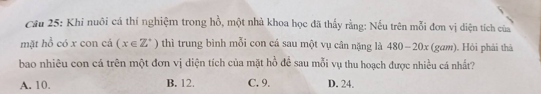 Cầâu 25: Khi nuôi cá thí nghiệm trong hồ, một nhà khoa học đã thấy rằng: Nếu trên mỗi đơn vị diện tích của
mặt hồ có x con cá (x∈ Z^+) thì trung bình mỗi con cá sau một vụ cân nặng là 480-20x (gam). Hỏi phải thả
bao nhiêu con cá trên một đơn vị diện tích của mặt hồ để sau mỗi vụ thu hoạch được nhiều cá nhất?
A. 10. B. 12. C. 9. D. 24.