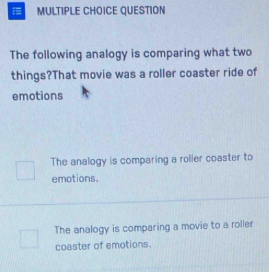 QUESTION
The following analogy is comparing what two
things?That movie was a roller coaster ride of
emotions
The analogy is comparing a roller coaster to
emotions.
The analogy is comparing a movie to a roller
coaster of emotions.