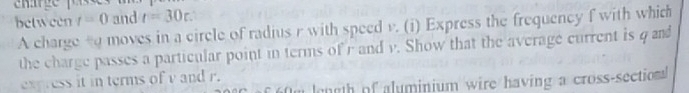 between t=0 and r=30r. 
A charge tq moves in a circle of radius r with speed v. (i) Express the frequency f with which 
the charge passes a particular point in terms of r and v. Show that the average current is q and 
express it in terms of v and r. 
ength of aluminium wire having a cross-sectionl