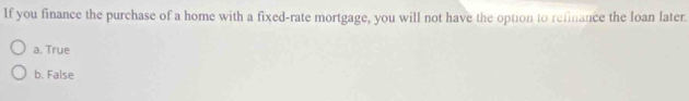 If you finance the purchase of a home with a fixed-rate mortgage, you will not have the option to refinance the loan later.
a. True
b. False