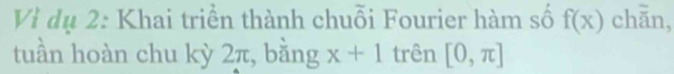 Vì dụ 2: Khai triển thành chuỗi Fourier hàm số f(x) chǎn, 
tuần hoàn chu kỳ 2π, bằng x+1 trên [0,π ]