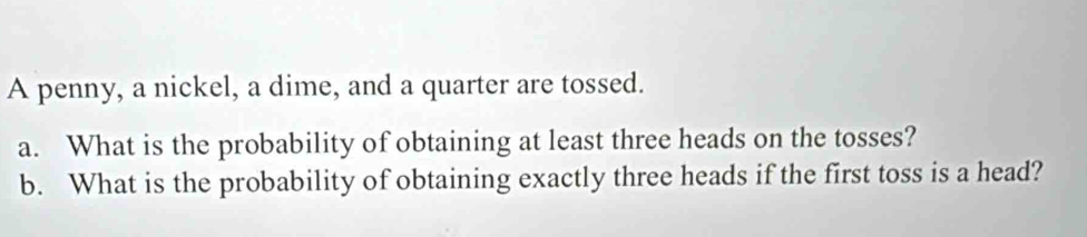 A penny, a nickel, a dime, and a quarter are tossed. 
a. What is the probability of obtaining at least three heads on the tosses? 
b. What is the probability of obtaining exactly three heads if the first toss is a head?