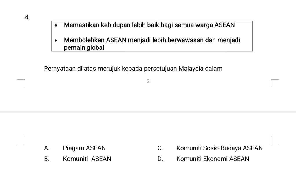 Memastikan kehidupan lebih baik bagi semua warga ASEAN
Membolehkan ASEAN menjadi lebih berwawasan dan menjadi
pemain global
Pernyataan di atas merujuk kepada persetujuan Malaysia dalam
2
A. Piagam ASEAN C. Komuniti Sosio-Budaya ASEAN
B. Komuniti ASEAN D. Komuniti Ekonomi ASEAN