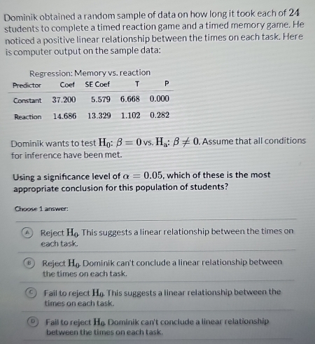 Dominik obtained a random sample of data on how long it took each of 24
students to complete a timed reaction game and a timed memory game. He
noticed a positive linear relationship between the times on each task. Here
is computer output on the sample data:
Dominik wants to test H_0:beta =0vs.H_a:beta != 0. Assume that all conditions
for inference have been met.
Using a signifcance level of alpha =0.05 , which of these is the most
appropriate conclusion for this population of students?
Choose 1 answer:
A ) Reject H_0 This suggests a linear relationship between the times on
each task.
B Reject H_0. Dominik can't conclude a linear relationship between
the times on each task.
C Fail to reject H_0 This suggests a linear relationship between the
times on each task.
D Fail to reject H_0. Dominik can't conclude a linear relationship
between the times on each task.