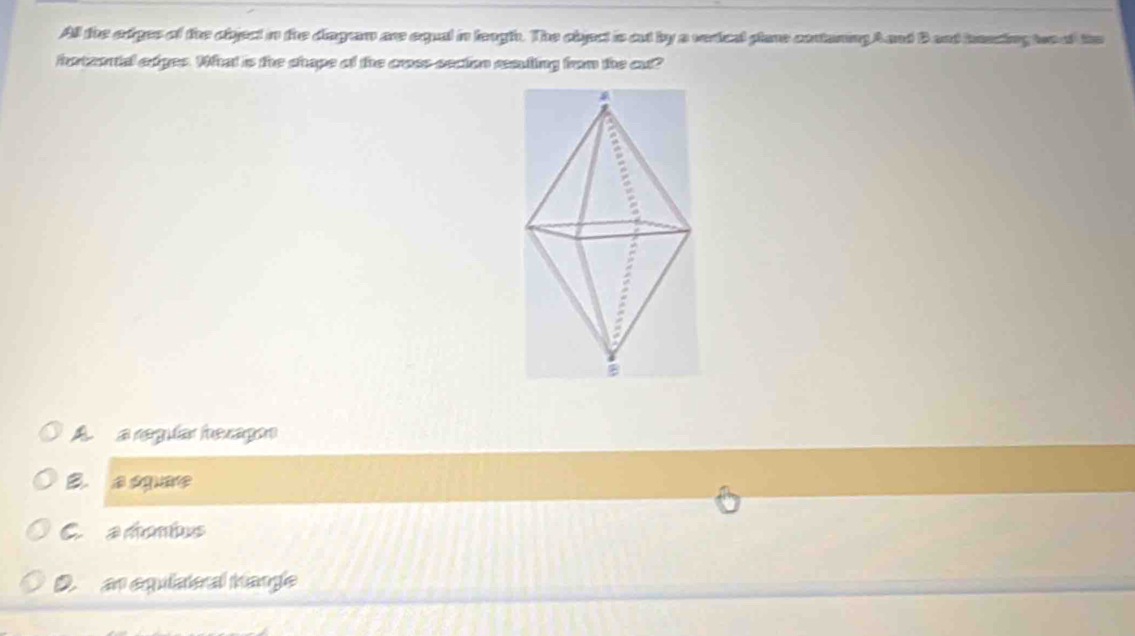 All the odges of the object in tre diagram are equal in leugh. The object is out by a verical plare contning Aand Bant haasing two af te
horteontal edges. What is the shape of the cross section reauting from the out?
A.a regular hexagon
B a o
C. a mombus
D. an equiateral hangle