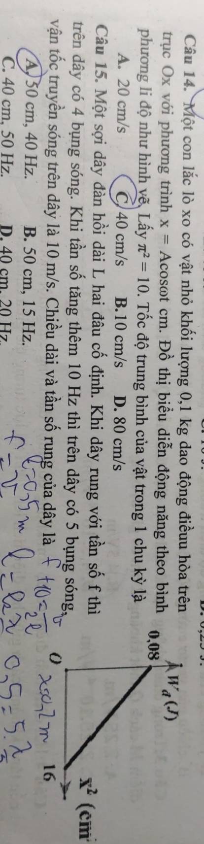 Một con lắc lò xo có vật nhỏ khối lượng 0,1 kg dao động điềuu hòa trên
trục Ox với phương trình x=A acosωt cm. Đồ thị biểu diễn động năng theo bình
phương li độ như hình vẽ, Lấy π^2=10. Tốc độ trung bình của vật trong 1 chu kỳ là
A. 20 cm/s C 40 cm/s B.10 cm/s D. 80 cm/s
Câu 15. Một sợi dây đàn hồi dài L hai đâu cố định. Khi dây rung với tần số f thì
x^2(cm
trên dây có 4 bụng sóng. Khi tần số tăng thêm 10 Hz thì trên dây có 5 bụng sóng,
vận tốc truyền sóng trên dây là 10 m/s. Chiều dài và tần số rung của dây là
A, 50 cm, 40 Hz. B. 50 cm, 15 Hz.
C. 40 cm, 50 Hz. D. 40 cm. 20 Hz