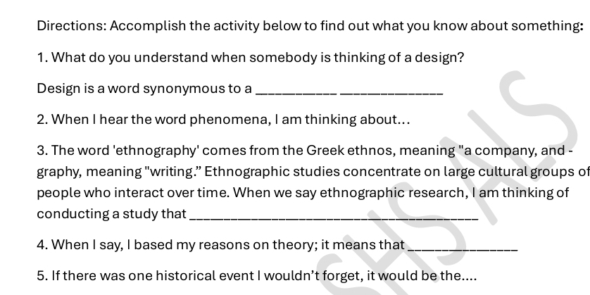 Directions: Accomplish the activity below to find out what you know about something: 
1. What do you understand when somebody is thinking of a design? 
Design is a word synonymous to a_ 
2. When I hear the word phenomena, I am thinking about... 
3. The word 'ethnography' comes from the Greek ethnos, meaning "a company, and - 
graphy, meaning "writing.” Ethnographic studies concentrate on large cultural groups of 
people who interact over time. When we say ethnographic research, I am thinking of 
conducting a study that_ 
4. When I say, I based my reasons on theory; it means that_ 
5. If there was one historical event I wouldn’t forget, it would be the....