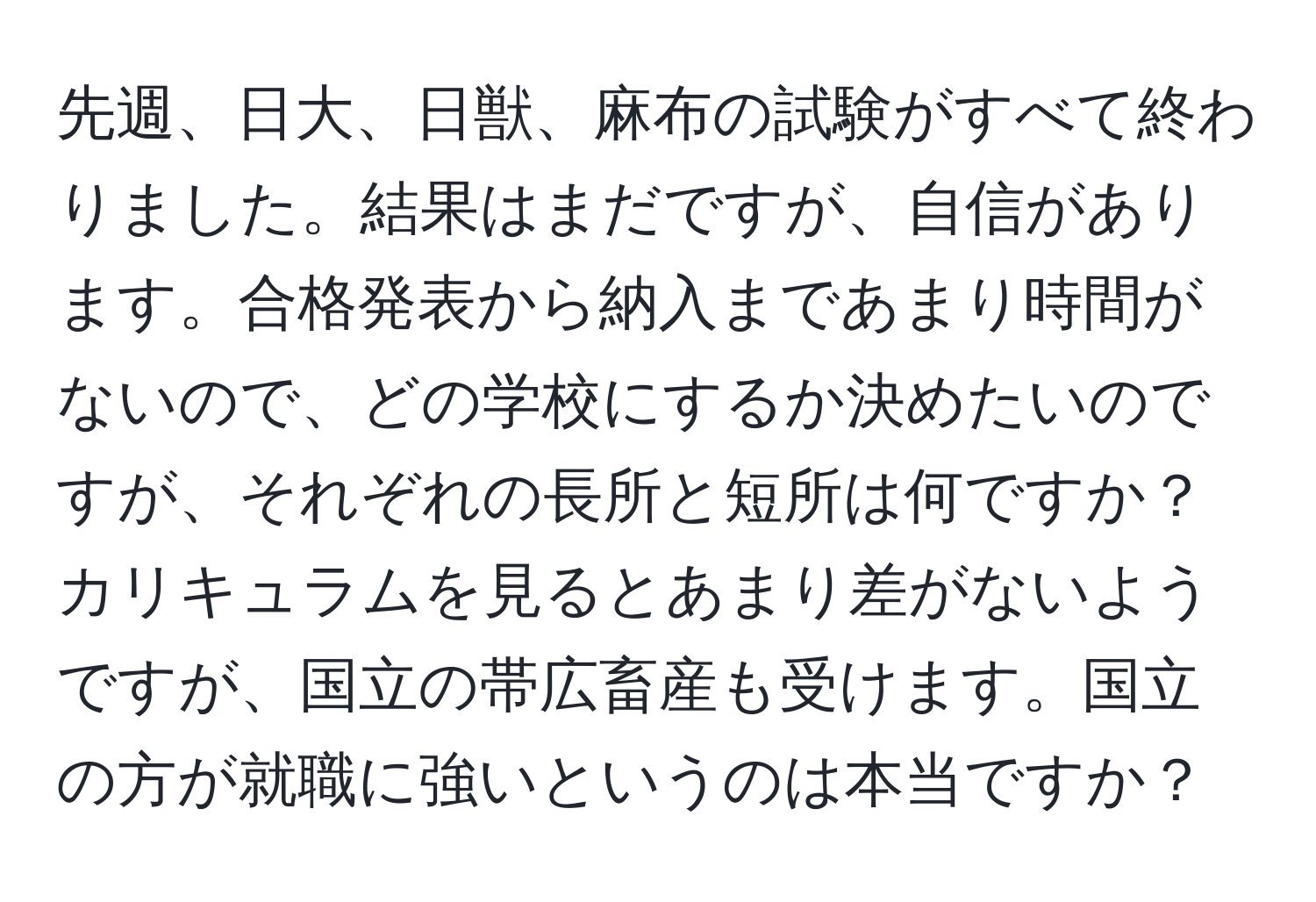 先週、日大、日獣、麻布の試験がすべて終わりました。結果はまだですが、自信があります。合格発表から納入まであまり時間がないので、どの学校にするか決めたいのですが、それぞれの長所と短所は何ですか？カリキュラムを見るとあまり差がないようですが、国立の帯広畜産も受けます。国立の方が就職に強いというのは本当ですか？