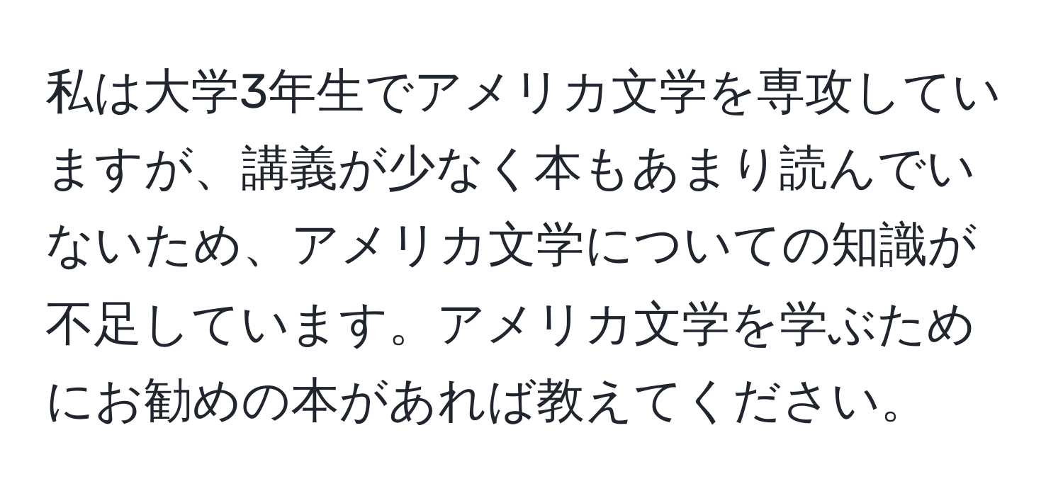 私は大学3年生でアメリカ文学を専攻していますが、講義が少なく本もあまり読んでいないため、アメリカ文学についての知識が不足しています。アメリカ文学を学ぶためにお勧めの本があれば教えてください。