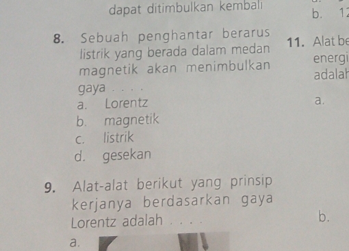 dapat ditimbulkan kembali b. 12
8. Sebuah penghantar berarus
listrik yang berada dalam medan 11. Alat be
magnetik akan menimbulkan energi
adalah
gaya . . .。
a. Lorentz
a.
b. magnetik
c. listrik
d. gesekan
9. Alat-alat berikut yang prinsip
kerjanya berdasarkan gaya
Lorentz adalah .。。. b.
a.