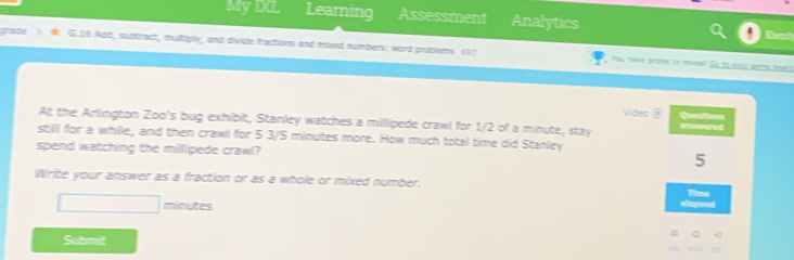 MyDL Learning Assessment Analytics Deach 
gradle G.D6 Add, sublbract, multiply, and divide fractions and mixed numbers: word problems vo7 
You have proes to neveal? Go to your gatrs hov 
Vides ② Questions 
At the Arlington Zoo's bug exhibit, Stanley watches a millipede crawl for 1/2 of a minute, stay Uswered 
still for a whille, and then crawl for 5 3/5 minutes more. How much total time did Stanley 
spend watching the millipede crawl? 
5 
Write your answer as a fraction or as a whole or mixed number. 
a
□ minutes
Submit