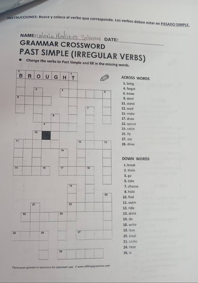 INSTRUCCIONES: Busca y coloca el verbo que corresponda. Los verbos deben estar en PASADO SIMPLE. 
NAME: _ DATE: 
GRAMMAR CROSSWORD_ 
PAST SIMPLE (IRREGULAR VERBS) 
Change the verbs to Past Simple and fill in the missing words. 
B R U G H T ACROSS WORDS 
1. bring 
4. forget 
5
3 4 6. know 
6 9. send 
11. stand 
7 12. read 
15. make 
8 17.draw 
22. spend 
23. catch 
10 
25. fly 
" 
27. are 
12 13 28. drive 
14 
DOWN WORDS 
1. break
15 16 17 18 2. think 
3. go 
5. take
19 7. choose 
8. hold 
20 10. find 
21 
22 
11. swim 
12. ride 
24 
23 13. drink 
14. do 
18. write 
25 25 19. lose 
27 
20. stual 
21. come 
24. hear 
28 
26. is 
Permission granted to reproduce for classroom use. C aww.allthingsgrammar.com