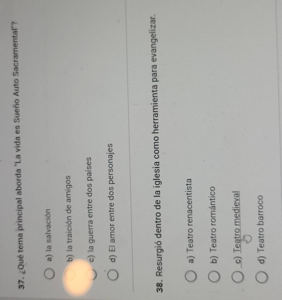 ¿Qué tema principal aborda "La vida es Sueño Auto Sacramental"?
a) la salvación
b) la traición de amigos
c) la guerra entre dos países
d) El amor entre dos personajes
38. Resurgió dentro de la iglesia como herramienta para evangelizar.
a) Teatro renacentista
b) Teatro romántico
c) Teatro medieval
d) Teatro barroco