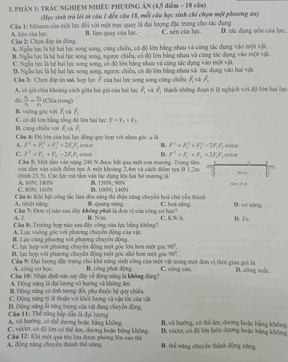 PHÀN 1: TRÁC NGHIỆM NHIÈU PHƯƠNG ÁN (4,5 điểm - 18 câu)
(Học sinh trả lời từ câu 1 đến câu 18, mỗi câu học sinh chỉ chọn một phương án)
Câu 1: Mômen của một lực đối với một trục quay là đại lượng đặc trưng cho tác dụng
A. kéo của lực. B. làm quay của lực. C. nén của lực. D. tác dụng uốn của lực.
Câu 2: Chọn đáp án đúng.
A. Ngẫu lực là hệ hai lực song song, cùng chiều, có độ lớn bằng nhau và cùng tác dụng vào một vật.
B. Ngẫu lực là hệ hai lực song song, ngược chiều, có độ lớn bằng nhau và cùng tác dụng vào một vật.
C. Ngẫu lực là hệ hai lực song song, có độ lớn bằng nhau và cùng tác dụng vào một vật.
D. Ngẫu lực là hệ hai lực song song, ngược chiều, có độ lớn bằng nhau và tác dụng vào hai vật.
Câu 3: Chọn đáp án sai. hợp lực F của hai lực song song cùng chiều vector F_1 và vector F_2
A. có giá chia khoảng cách giữa hai giá của hai lực vector F_1 và vector F_2 thành những đoạn tỉ lệ nghịch với độ lớn hai lực
đó: frac F_1F_2=frac d_2d_1 (Chia trong)
B. vuông góc với vector F_1 và vector F_2
C. có độ lớn bằng tổng độ lớn hai lực: F=F_1+F_2.
D. cùng chiều với vector F_1 và vector F_2
Câu 4: Độ lớn của hai lực đồng quy hợp với nhau góc α là
A. F^2=F_1^(2+F_2^2+2F_1)F_2 cosα B. F^2=F_1^(2+F_2^2-2F_1)F_2 cosα
D. F^2=F_1+F_2+2F_1F_2
C. F^2=F_1+F_2-2F_1F_2 cosα cosα
Câu 5: Một tấm ván nặng 240 N được bắt qua một con mương. Trọng tâm A
G B
của tấm ván cách điểm tựa A một khoảng 2,4m và cách điểm tựa B 1,2m TTT
Nước
(hình 21.5). Các lực mà tấm ván tác dụng lên hai bờ mương là
A. 60N; 180N B. 150N; 90N Hinh 21.5
C. 80N; 160N D. 100N; 140N
Câu 6: Khi bật công tắc làm đèn sáng thì điện năng chuyển hoá chủ yếu thành
A. nhiệt năng. B. quang năng. C. hoá năng. D. cơ năng.
Câu 7: Đơn vị nào sau đây không phải là đơn vị của công cơ học?
A. J. B. N/m. C. KW.h. D. J/s.
Câu 8: Trường hợp nào sau đây công của lực bằng không?
A. Lực vuông góc với phương chuyên động của vật.
B. Lực cùng phương với phương chuyển động.
C. lực hợp với phương chuyển động một góc lớn hơn một góc 90^0.
D. lực hợp với phương chuyên động một góc nhỏ hơn một góc 90^0.
Câu 9: Đại lượng đặc trưng cho khả năng sinh công của một vật trong một đơn vị thời gian gọi là
A. công cơ học. B. công phát động. C. công cản. D. công suất.
Câu 10: Nhận định nào say đây về động năng là không đúng?
A. Động năng là đại lượng vô hướng và không âm.
B. Động năng có tính tương đối, phụ thuộc hệ quy chiếu.
C. Động năng tỷ lệ thuận với khối lượng và vận tốc của vật.
D. Động năng là năng lượng của vật đang chuyền động.
Câu 11: Thê năng hấp dẫn là đại lượng
A. vô hướng, có thể dương hoặc bằng không B. vô hướng, có thể âm, dương hoặc bằng không.
C. véctơ, có độ lớn có thể âm, dương hoặc bằng không. D. véctơ, có độ lớn luôn dương hoặc bằng không
Câu 12: Khi một quả tên lửa được phóng lên cao thì
A. động năng chuyền thành thế năng. B thế năng chuyển thành động năng.