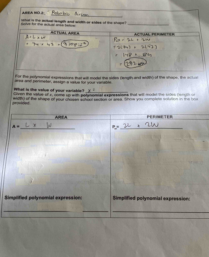 AREA NO.2:
What is the actual length and width or si
For the polynomial expressions that will model the sides (length and width) of the shape, the actual
area and perimeter, assign a value for your variable.
What is the value of your variable?_
Given the value of x, come up with polynomial expressions that will model the sides (length or
width) of the shape of your chosen school section or area. Show you complete solution in the box
provided.
S