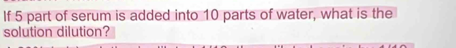 If 5 part of serum is added into 10 parts of water, what is the 
solution dilution?