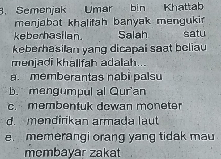 Semenjak Umar bin Khattab
menjabat khalifah banyak mengukir
keberhasilan. Salah satu
keberhasilan yang dicapai saat beliau
menjadi khalifah adalah...
a. memberantas nabi palsu
b. mengumpul al Qur'an
c. membentuk dewan moneter
d. mendirikan armada laut
e. memerangi orang yang tidak mau
membayar zakat