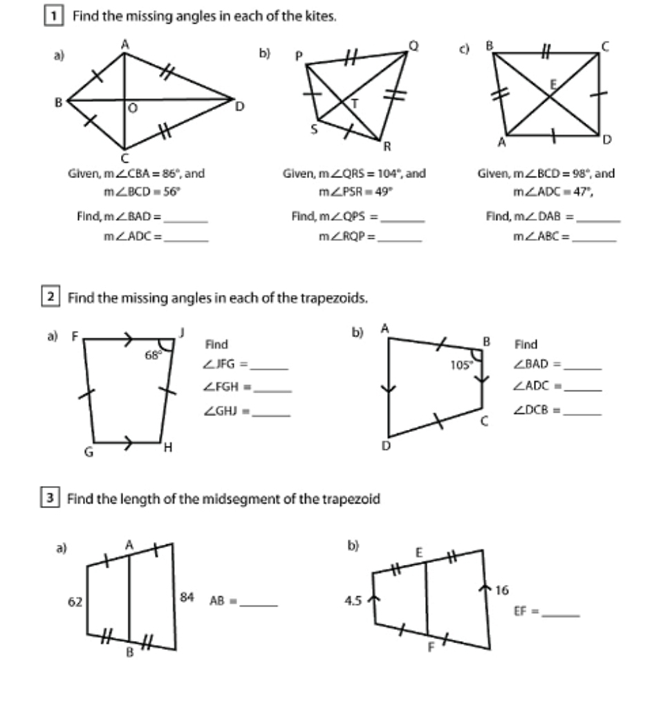 Find the missing angles in each of the kites.
b 
c)
Given, m∠ CBA=86° , and Given, m∠ QRS=104° , and Given, m∠ BCD=98° , and
m∠ BCD=56°
m∠ PSR=49°
m∠ ADC=47°,
Find, m∠ BAD= _ Find, m∠ QPS= _ Find, m∠ DAB= _
m∠ ADC= _
m∠ RQP= _
m∠ ABC= _
2 Find the missing angles in each of the trapezoids.
b)
Find  Find
_ ∠ JFG=
∠ BAD= _
_ ∠ FGH=
∠ ADC= _
_ ∠ GHJ=
∠ DCB= _
3 Find the length of the midsegment of the trapezoid

AB=
_
EF= _