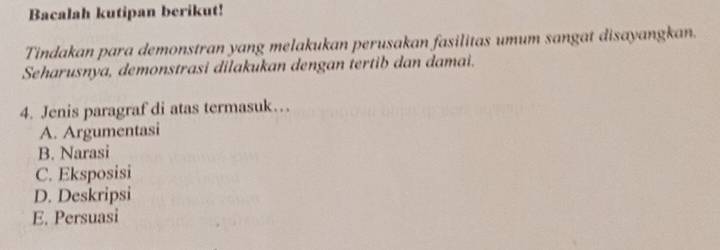 Bacalah kutipan berikut!
Tindakan para demonstran yang melakukan perusakan fasilitas umum sangat disayangkan.
Seharusnya, demonstrasi dilakukan dengan tertib dan damai.
4. Jenis paragraf di atas termasuk…
A. Argumentasi
B. Narasi
C. Eksposisi
D. Deskripsi
E. Persuasi