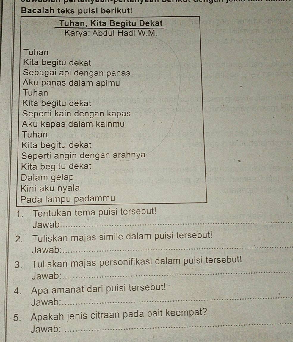 Bacalah teks puisi berikut! 
Tuhan, Kita Begitu Dekat 
Karya: Abdul Hadi W.M. 
Tuhan 
Kita begitu dekat 
Sebagai api dengan panas 
Aku panas dalam apimu 
Tuhan 
Kita begitu dekat 
Seperti kain dengan kapas 
Aku kapas dalam kainmu 
Tuhan 
Kita begitu dekat 
Seperti angin dengan arahnya 
Kita begitu dekat 
Dalam gelap 
Kini aku nyala 
Pada lampu padammu 
1. Tentukan tema puisi tersebut! 
Jawab: 
_ 
2. Tuliskan majas simile dalam puisi tersebut! 
Jawab: 
_ 
3. Tuliskan majas personifikasi dalam puisi tersebut! 
Jawab: 
_ 
_ 
4. Apa amanat dari puisi tersebut! 
Jawab: 
5. Apakah jenis citraan pada bait keempat? 
Jawab: 
_