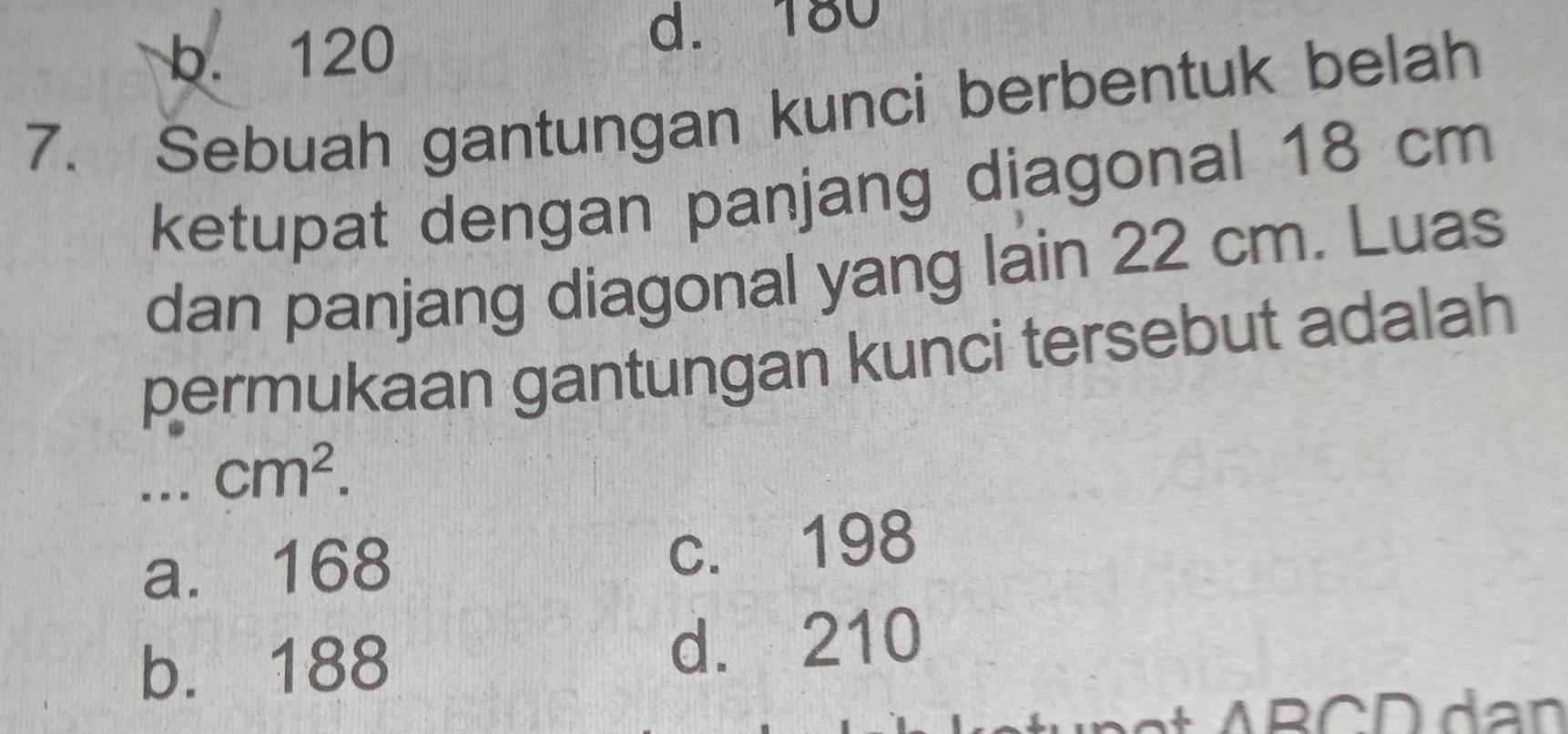 b. 120 d. 180
7. Sebuah gantungan kunci berbentuk belah
ketupat dengan panjang diagonal 18 cm
dan panjang diagonal yang lain 22 cm. Luas
permukaan gantungan kunci tersebut adalah
_.. cm^2.
a. 168 c. 198
b. 188 d. 210