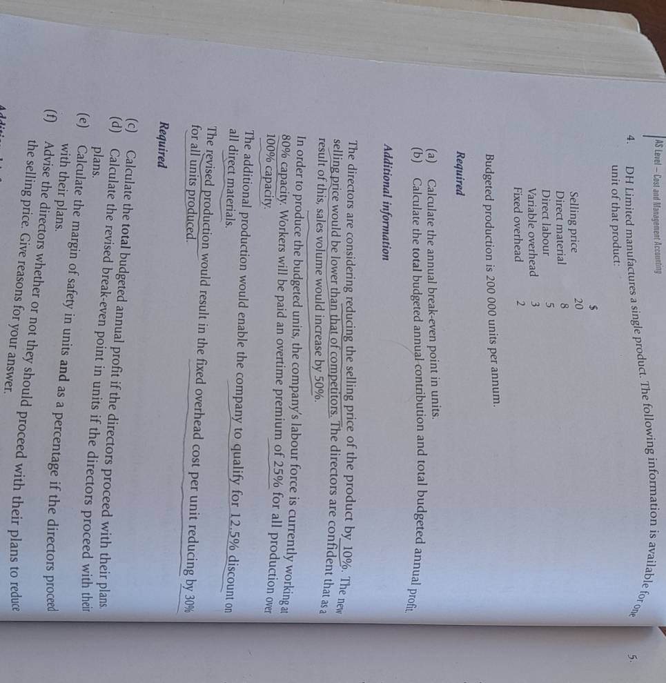 AS Level — Cost and Management Accounting 
4. DH Limited manufactures a single product. The following information is available for one 
5. 
unit of that product:
$
Selling price 20
Direct material 8
Direct labour 5
Variable overhead 3
Fixed overhead 2
Budgeted production is 200 000 units per annum. 
Required 
(a) Calculate the annual break-even point in units. 
(b) Calculate the total budgeted annual contribution and total budgeted annual profit 
Additional information 
The directors are considering reducing the selling price of the product by 10%. The new 
selling price would be lower than that of competitors. The directors are confident that as a 
result of this, sales volume would increase by 50%. 
In order to produce the budgeted units, the company's labour force is currently working at
80% capacity. Workers will be paid an overtime premium of 25% for all production over
100% capacity. 
The additional production would enable the company to qualify for 12.5% discount on 
all direct materials. 
The revised production would result in the fixed overhead cost per unit reducing by 30%
for all units produced. 
Required 
(c) Calculate the total budgeted annual profit if the directors proceed with their plans. 
(d) Calculate the revised break-even point in units if the directors proceed with their 
plans. 
(e) Calculate the margin of safety in units and as a percentage if the directors proceed 
with their plans. 
(f) Advise the directors whether or not they should proceed with their plans to reduce 
the selling price. Give reasons for your answer.